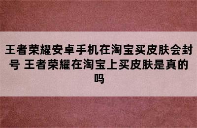 王者荣耀安卓手机在淘宝买皮肤会封号 王者荣耀在淘宝上买皮肤是真的吗